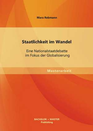 Staatlichkeit Im Wandel: Eine Nationalstaatdebatte Im Fokus Der Globalisierung de Mara Rebmann