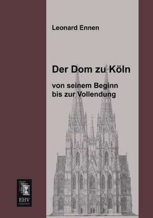 Der Dom zu Köln, von seinem Beginn bis zur Vollendung de Leonard Ennen