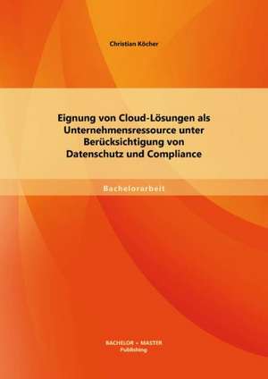 Eignung Von Cloud-Losungen ALS Unternehmensressource Unter Berucksichtigung Von Datenschutz Und Compliance: Datenschutzrechtliche Zulassigkeit Und Akzeptanz de Christian Köcher