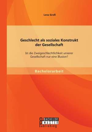 Geschlecht ALS Soziales Konstrukt Der Gesellschaft: Ist Die Zweigeschlechtlichkeit Unserer Gesellschaft Nur Eine Illusion? de Lena Groß