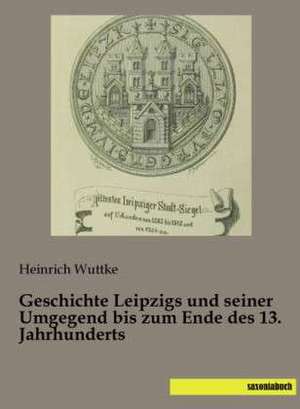 Geschichte Leipzigs und seiner Umgegend bis zum Ende des 13. Jahrhunderts de Heinrich Wuttke