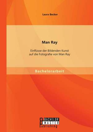 Man Ray: Einflusse Der Bildenden Kunst Auf Die Fotografie Von Man Ray de Becker Laura