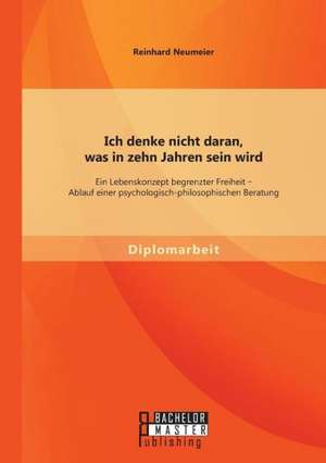 Ich Denke Nicht Daran, Was in Zehn Jahren Sein Wird: Ein Lebenskonzept Begrenzter Freiheit - Ablauf Einer Psychologisch-Philosophischen Beratung de Reinhard Neumeier