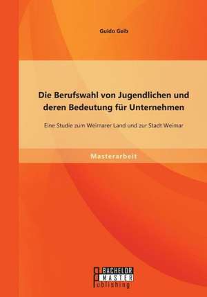 Die Berufswahl Von Jugendlichen Und Deren Bedeutung Fur Unternehmen: Eine Studie Zum Weimarer Land Und Zur Stadt Weimar de Guido Geib