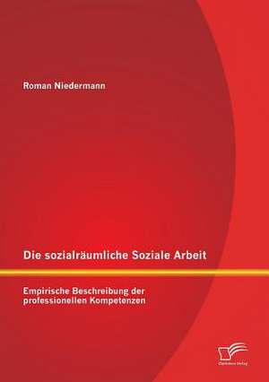 Die Sozialraumliche Soziale Arbeit: Empirische Beschreibung Der Professionellen Kompetenzen de Roman Niedermann