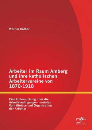 Arbeiter Im Raum Amberg Und Ihre Katholischen Arbeitervereine Von 1870-1918: Eine Untersuchung Uber Die Arbeitsbedingungen, Sozialen Verhaltnisse Und de Werner Rother