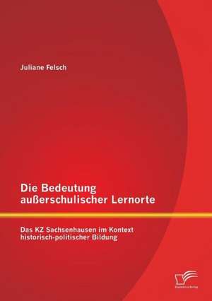 Die Bedeutung Ausserschulischer Lernorte: Das Kz Sachsenhausen Im Kontext Historisch-Politischer Bildung de Juliane Felsch