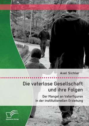 Die Vaterlose Gesellschaft Und Ihre Folgen: Der Mangel an Vaterfiguren in Der Institutionellen Erziehung de Axel Sichler