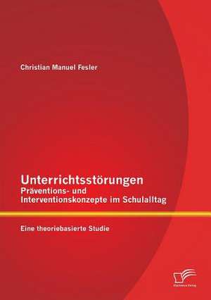 Unterrichtsstorungen - Praventions- Und Interventionskonzepte Im Schulalltag: Eine Theoriebasierte Studie de Christian Manuel Fesler