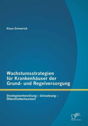 Wachstumsstrategien Fur Krankenhauser Der Grund- Und Regelversorgung: Strategieentwicklung - Umsetzung - Offentlichkeitsarbeit de Klaus Emmerich