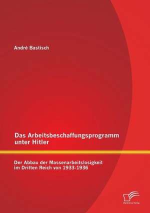 Das Arbeitsbeschaffungsprogramm Unter Hitler: Der Abbau Der Massenarbeitslosigkeit Im Dritten Reich Von 1933-1936 de André Bastisch