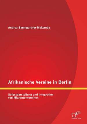 Afrikanische Vereine in Berlin: Selbstdarstellung Und Integration Von Migrantenvereinen de Andrea Baumgartner-Makemba