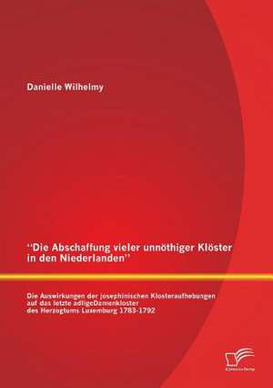 Die Abschaffung Vieler Unnothiger Kloster in Den Niederlanden: Die Auswirkungen Der Josephinischen Klosteraufhebungen Auf Das Letzte Adligedamenkloste de Danielle Wilhelmy