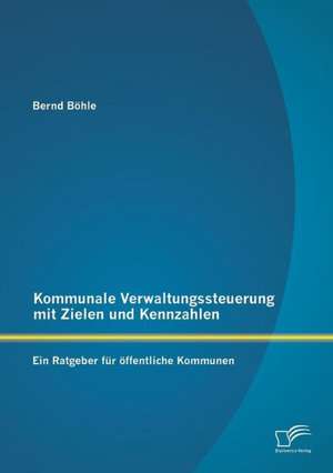 Kommunale Verwaltungssteuerung Mit Zielen Und Kennzahlen: Ein Ratgeber Fur Offentliche Kommunen de Bernd Böhle