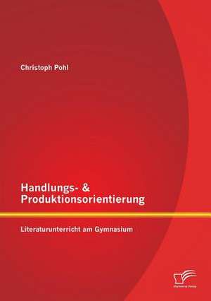 Handlungs- & Produktionsorientierung: Literaturunterricht Am Gymnasium de Christoph Pohl