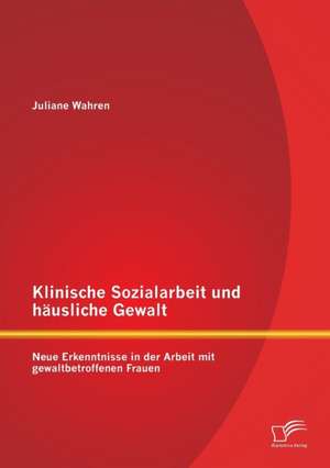 Klinische Sozialarbeit Und Hausliche Gewalt: Neue Erkenntnisse in Der Arbeit Mit Gewaltbetroffenen Frauen de Juliane Wahren