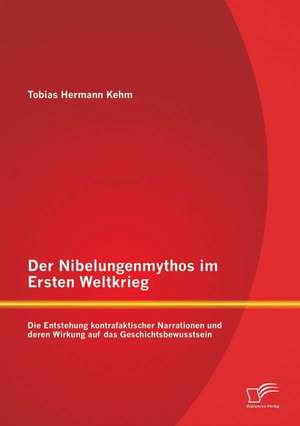 Der Nibelungenmythos Im Ersten Weltkrieg: Die Entstehung Kontrafaktischer Narrationen Und Deren Wirkung Auf Das Geschichtsbewusstsein de Tobias Hermann Kehm