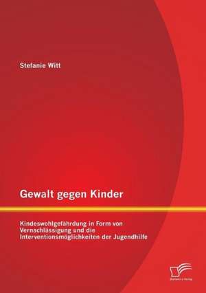 Gewalt Gegen Kinder: Kindeswohlgefahrdung in Form Von Vernachlassigung Und Die Interventionsmoglichkeiten Der Jugendhilfe de Stefanie Witt