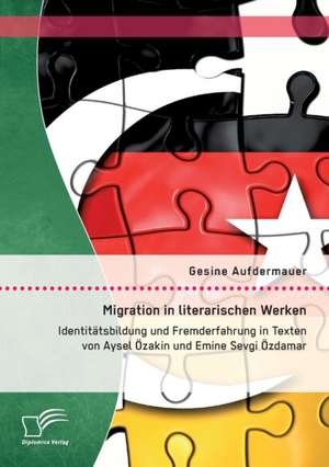 Migration in Literarischen Werken: Identitatsbildung Und Fremderfahrung in Texten Von Aysel Ozakin Und Emine Sevgi Ozdamar de Gesine Aufdermauer