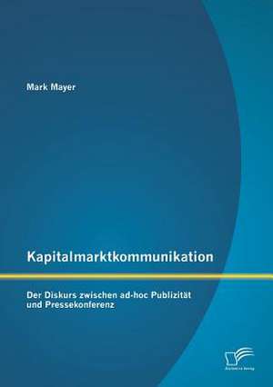 Kapitalmarktkommunikation: Der Diskurs Zwischen Ad-Hoc Publizitat Und Pressekonferenz de Mark Mayer