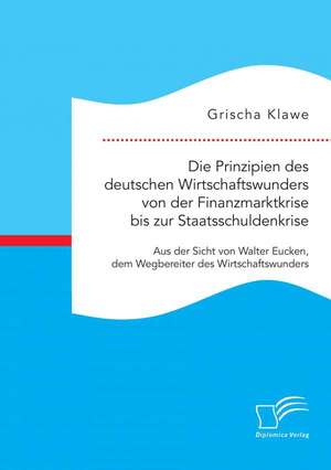 Die Prinzipien Des Deutschen Wirtschaftswunders Von Der Finanzmarktkrise Bis Zur Staatsschuldenkrise: Aus Der Sicht Von Walter Eucken, Dem Wegbereiter de Grischa Klawe