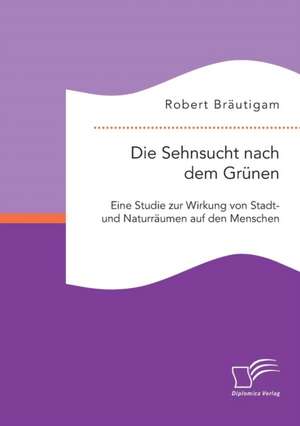 Die Sehnsucht Nach Dem Grunen: Eine Studie Zur Wirkung Von Stadt- Und Naturraumen Auf Den Menschen de Robert Bräutigam