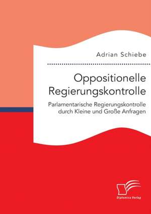 Oppositionelle Regierungskontrolle: Parlamentarische Regierungskontrolle Durch Kleine Und Grosse Anfragen de Adrian Schiebe