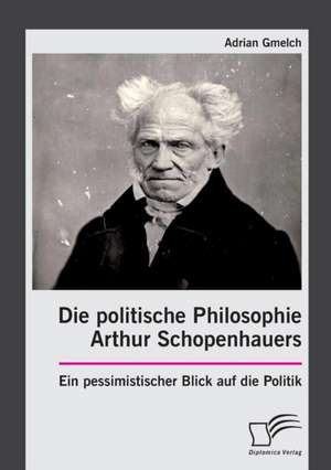 Die politische Philosophie Arthur Schopenhauers. Ein pessimistischer Blick auf die Politik de Adrian Gmelch