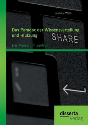 Das Paradox Der Wissensverteilung Und -Nutzung: Der Mensch Im Zentrum de Beatrice Wälti