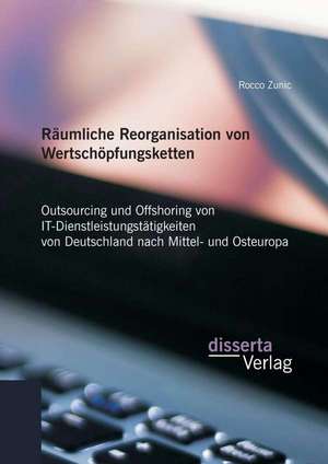 Raumliche Reorganisation Von Wertschopfungsketten: Outsourcing Und Offshoring Von It-Dienstleistungstatigkeiten Von Deutschland Nach Mittel- Und Osteu de Rocco Zunic