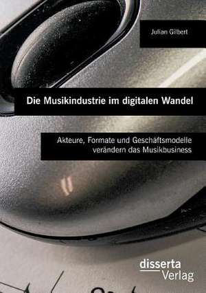 Die Musikindustrie Im Digitalen Wandel: Akteure, Formate Und Geschaftsmodelle Verandern Das Musikbusiness de Julian Gilbert