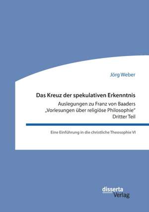 Das Kreuz der spekulativen Erkenntnis. Auslegungen zu Franz von Baaders "Vorlesungen über religiöse Philosophie". Dritter Teil. Eine Einführung in die christliche Theosophie VI de Jörg Weber