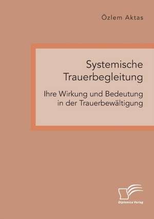 Systemische Trauerbegleitung. Ihre Wirkung und Bedeutung in der Trauerbewältigung de Özlem Aktas