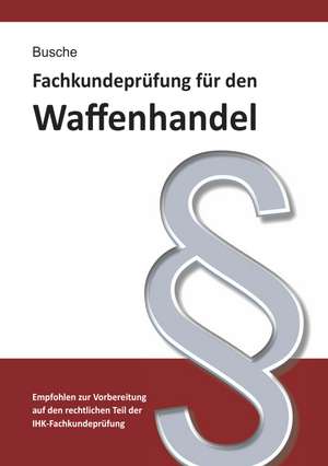 Fachkundeprüfung Waffenhandel Praxiswissen zum Waffenrecht für Prüfung und Betrieb - Lehrbuch zur Vorbereitung auf den rechtlichen Teil der IHK-Fachkundeprüfung de André Busche