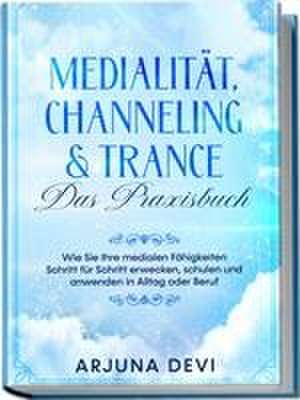 Medialität, Channeling & Trance - Das Praxisbuch: Wie Sie Ihre medialen Fähigkeiten Schritt für Schritt erwecken, schulen und anwenden in Alltag oder Beruf de Arjuna Devi