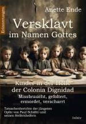 Versklavt im Namen Gottes - Missbraucht, gefoltert, ermordet, verscharrt Kinder in der Hölle der Colonia Dignidad - Tatsachenberichte der jüngsten Opfer von Paul Schäfer und seinen Helfershelfern de Anette Ende