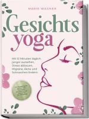 Gesichtsyoga: Mit 12 Minuten täglich jünger aussehen, Stress abbauen, Migräne, Akne und Schnarchen lindern - Der Komplettguide mit Face Yoga Übungsplan, Gesichtsmassage, Taping, DIY Bio-Hautpflege de Marie Wagner