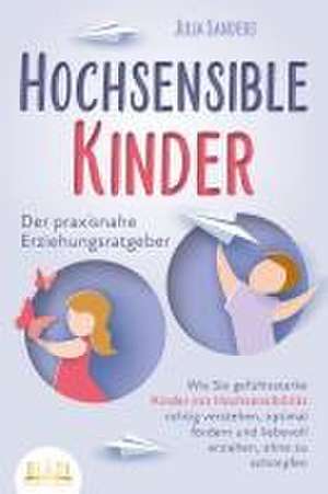 HOCHSENSIBLE KINDER - Der praxisnahe Erziehungsratgeber: Wie Sie gefühlsstarke Kinder mit Hochsensibilität richtig verstehen, optimal fördern und liebevoll erziehen, ohne zu schimpfen de Julia Sanders