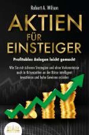 AKTIEN FÜR EINSTEIGER - Profitables Anlegen leicht gemacht: Wie Sie mit sicheren Strategien und ohne Vorkenntnisse auch in Krisenzeiten an der Börse intelligent investieren und hohe Gewinne erzielen de Robert A. Wilson