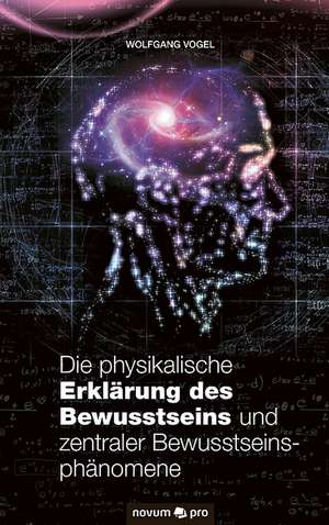 Die physikalische Erklärung des Bewusstseins und zentraler Bewusstseinsphänomene de Wolfgang Vogel