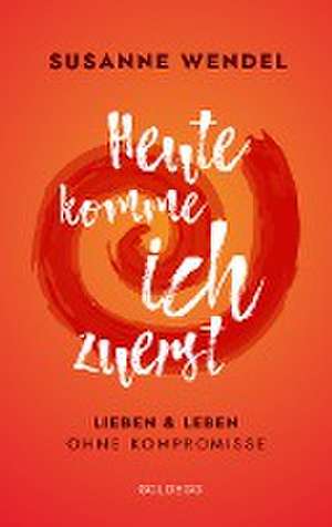 Heute komme ich zuerst. Lieben und leben ohne Kompromisse. Ein ungewöhnlicher Beziehungs-Ratgeber: Wie Sie Liebe und Lust in Ihrer Partnerschaft neu entfachen und dabei sich selbst finden. de Susanne Wendel