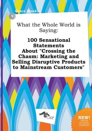 What the Whole World Is Saying: 100 Sensational Statements about Crossing the Chasm: Marketing and Selling Disruptive Products to Mainstream Customer de Grace Monk