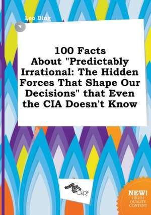 100 Facts about Predictably Irrational: The Hidden Forces That Shape Our Decisions That Even the CIA Doesn't Know de Leo Bing