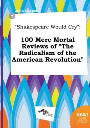 Shakespeare Would Cry: 100 Mere Mortal Reviews of the Radicalism of the American Revolution de John Capper