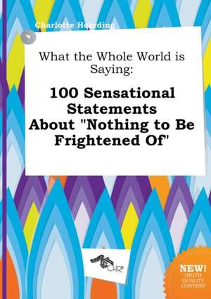 What the Whole World Is Saying: 100 Sensational Statements about Nothing to Be Frightened of de Charlotte Hearding