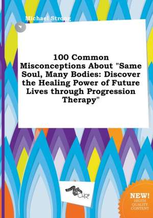 100 Common Misconceptions about Same Soul, Many Bodies: Discover the Healing Power of Future Lives Through Progression Therapy de Michael Strong