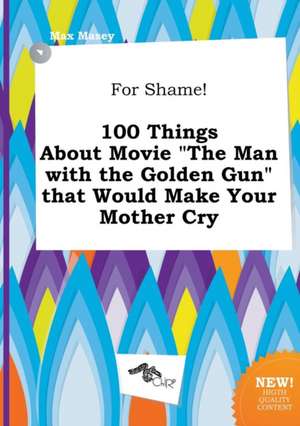 For Shame! 100 Things about Movie the Man with the Golden Gun That Would Make Your Mother Cry de Max Masey