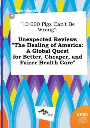 10 000 Pigs Can't Be Wrong: Unexpected Reviews the Healing of America: A Global Quest for Better, Cheaper, and Fairer Health Care de Jack Hearding