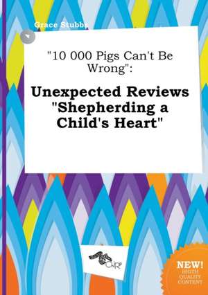 10 000 Pigs Can't Be Wrong: Unexpected Reviews Shepherding a Child's Heart de Grace Stubbs