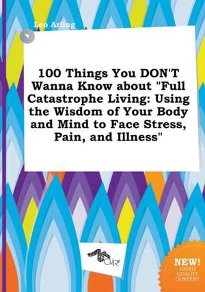 100 Things You Don't Wanna Know about Full Catastrophe Living: Using the Wisdom of Your Body and Mind to Face Stress, Pain, and Illness de Leo Arling